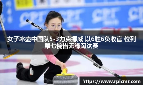 女子冰壶中国队5-3力克挪威 以6胜6负收官 位列第七惋惜无缘淘汰赛